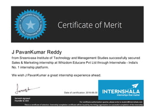 J PavanKumar Reddy
from Sreenivasa Institute of Technology and Management Studies successfully secured
Sales & Marketing internship at Whizdom Educare Pvt Ltd through Internshala - India's
No. 1 internship platform.
We wish J PavanKumar a great internship experience ahead.
Date of certification: 2016-06-30
 