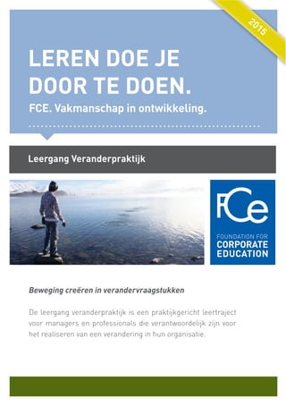 Beweging creëren in verandervraagstukken
De leergang veranderpraktijk is een praktijkgericht leertraject
voor managers en professionals die verantwoordelijk zijn voor
het realiseren van een verandering in hun organisatie.
LEREN DOE JE
DOOR TE DOEN.
FCE. Vakmanschap in ontwikkeling.
Leergang Veranderpraktijk
2015
2015
2015
 
