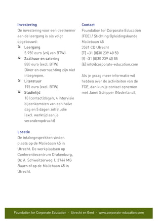 Foundation for Corporate Education - Utrecht en Gent - www.corporate-education.com
Investering
De investering voor een deelnemer
aan de leergang is als volgt
opgebouwd:
Leergang
5.950 euro (vrij van BTW)
Zaalhuur en catering
880 euro (excl. BTW)
Diner en overnachting zijn niet
inbegrepen.
Literatuur
195 euro (excl. BTW)
Studietijd
10 (contact)dagen, 4 intervisie
bijeenkomsten van een halve
dag en 5 dagen zelfstudie
(excl. werktijd aan je
veranderopdracht)
Locatie
De intakegesprekken vinden
plaats op de Maliebaan 45 in
Utrecht. De werkplaatsen op
Conferentiecentrum Drakenburg,
Dr. A. Schweitzerweg 1, 3744 MG
Baarn of op de Maliebaan 45 in
Utrecht.
Contact
Foundation for Corporate Education
(FCE) / Stichting Opleidingskunde
Maliebaan 45
3581 CD Utrecht
[T] +31 (0)30 239 40 50
[f] +31 (0)30 239 40 55
[E] info@corporate-education.com
Als je graag meer informatie wil
hebben over de activiteiten van de
FCE, dan kun je contact opnemen
met Janni Schipper (Nederland).
 