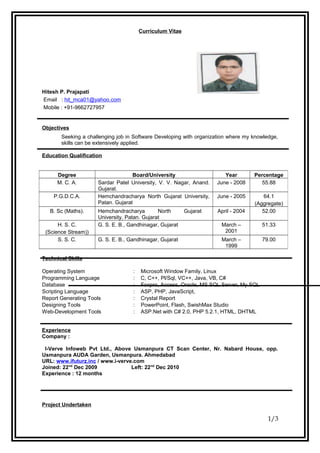 Curriculum Vitae
Hitesh P. Prajapati
Email : hit_mca01@yahoo.com
Mobile : +91-9662727957
Objectives
Seeking a challenging job in Software Developing with organization where my knowledge,
skills can be extensively applied.
Education Qualification
Technical Skills
Operating System : Microsoft Window Family, Linux
Programming Language : C, C++, Pl/Sql, VC++, Java, VB, C#
Database : Foxpro, Access, Oracle, MS SQL Server, My SQL
Scripting Language : ASP, PHP, JavaScript,
Report Generating Tools : Crystal Report
Designing Tools : PowerPoint, Flash, SwishMax Studio
Web-Development Tools : ASP.Net with C# 2.0, PHP 5.2.1, HTML, DHTML
Experience
Company :
I-Verve Infoweb Pvt Ltd., Above Usmanpura CT Scan Center, Nr. Nabard House, opp.
Usmanpura AUDA Garden, Usmanpura. Ahmedabad
URL: www.ifuturz.inc / www.i-verve.com
Joined: 22nd
Dec 2009 Left: 22nd
Dec 2010
Experience : 12 months
Project Undertaken
1/3
Degree Board/University Year Percentage
M. C. A. Sardar Patel University, V. V. Nagar, Anand.
Gujarat.
June - 2008 55.88
P.G.D.C.A. Hemchandracharya North Gujarat University,
Patan. Gujarat
June - 2005 64.1
(Aggregate)
B. Sc (Maths). Hemchandracharya North Gujarat
University, Patan. Gujarat
April - 2004 52.00
H. S. C.
(Science Stream))
G. S. E. B., Gandhinagar, Gujarat March –
2001
51.33
S. S. C. G. S. E. B., Gandhinagar, Gujarat March –
1999
79.00
 