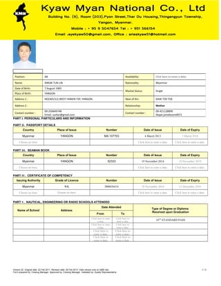 PART I. PERSONAL PARTICULARS AND INFORMATION
PART II. PASSPORT DETAILS
Country Place of Issue Number Date of Issue Date of Expiry
Myanmar YANGON MA 107703 4 March 2013 3 March 2018
Choose an item.             Click here to enter a date. Click here to enter a date.
PART III. SEAMAN BOOK
Country Place of Issue Number Date of Issue Date of Expiry
Myanmar YANGON 52333 19 November 2014 18 November 2019
Choose an item.             Click here to enter a date. Click here to enter a date.
PART IV. CERTIFICATE OF COMPETENCY
Issuing Authority Grade of Licence Number Date of Issue Date of Expiry
Myanmar WK D00656414 18 November 2014 31 December 2016
Choose an item. Choose an item.       Click here to enter a date. Click here to enter a date.
PART V. NAUTICAL, ENGINEERING OR RADIO SCHOOLS ATTENDED
Name of School Address
Date Attended
Type of Degree or Diploma
Received upon Graduation
From To
Click here to enter
a date.
Click here to
enter a date.
10TH
STANDARD PASS
Click here to enter
a date.
Click here to
enter a date.
Click here to
enter a date.
Click here to
enter a date.
Click here to
enter a date.
Click here to
enter a date.
Version 02. Original date: 22 Feb 2011. Revision date: 28 Feb 2013. Valid version only on QMS site.
Form prepared by: Crewing Manager. Approved by: Crewing Manager. Validated by: Quality Representative.
1 / 3
Position: AB Availability: Click here to enter a date.
Name: ARKAR TUN LIN Nationality: Myanmar
Date of Birth: 7 August 1983
Marital Status: Single
Place of Birth: YANGON
Address 1 : NO(365/12) WEST YANKIN TSP, YANGON. Next of Kin: DAW TOE TOE
Address 2 : Relationship: Mother
Contact number :
09-250649748
Email: uarkar@gmail.com
Contact number :
09-421128899
Skype:jameboom0071
 