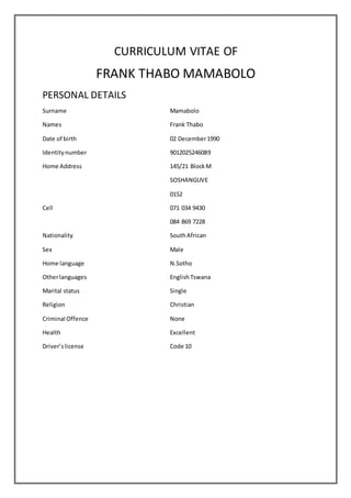 CURRICULUM VITAE OF
FRANK THABO MAMABOLO
PERSONAL DETAILS
Surname Mamabolo
Names Frank Thabo
Date of birth 02 December1990
Identitynumber 9012025246089
Home Address 145/21 BlockM
SOSHANGUVE
0152
Cell 071 034 9430
084 869 7228
Nationality SouthAfrican
Sex Male
Home language N.Sotho
Otherlanguages EnglishTswana
Marital status Single
Religion Christian
Criminal Offence None
Health Excellent
Driver’slicense Code 10
 