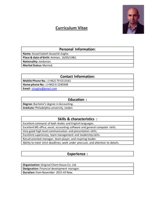 Curriculum Vitae
Personal Information:
Name: Asaad Sabieh Asaad Al-Zagha.
Place & date of birth: Amman, 16/05/1981.
Nationality: Jordanian.
Marital Status: Married.
Contact Information:
Mobile Phone No. : (+962) 79 6213161
Home phone No. : (+962) 6 5240348
Email : alzagha@gmail.com
Education :
Degree: Bachelor’s degree in Accounting.
Institute: Philadelphia university, Jordan.
Skills & characteristics :
Excellent command of both Arabic and English languages.
Excellent MS office, excel, accounting software and general computer skills.
Very good high level communication and presentation skills.
Excellent supervisory, team management and leadership skills.
Result oriented manager, team player, and inspiring leader.
Ability to meet strict deadlines; work under pressure, and attention to details.
Experience :
Organization: Original ChemHouse Co. Ltd.
Designation: Financial development manager.
Duration: from November 2015 till Now.
 