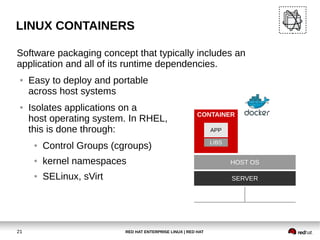 RED HAT ENTERPRISE LINUX | RED HAT21
LINUX CONTAINERS
Software packaging concept that typically includes an
application and all of its runtime dependencies.
● Easy to deploy and portable
across host systems
● Isolates applications on a
host operating system. In RHEL,
this is done through:
● Control Groups (cgroups)
● kernel namespaces
● SELinux, sVirt
HOST OS
SERVER
CONTAINER
LIBS
APP
 