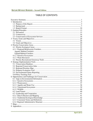 NATURE WITHOUT BORDERS – Second Edition
-i- April 2013
TABLE OF CONTENTS
Executive Summary........................................................................................................................ 1
1 Introduction................................................................................................................................. 3
1.1 Purpose of this Report.......................................................................................................... 3
1.2 Background.......................................................................................................................... 7
1.3 Report Format .................................................................................................................... 10
2 Guiding Principles .................................................................................................................... 13
2.1 Precaution .......................................................................................................................... 13
2.2 Connectivity....................................................................................................................... 16
2.3 Conservation of Ecosystem Services................................................................................. 18
3 Vision, Goals and Objectives.................................................................................................... 20
3.1 Vision................................................................................................................................. 20
3.2 Goals and Objectives ......................................................................................................... 20
4 Priority Conservation Areas...................................................................................................... 22
4.1 Priority Ecological Areas................................................................................................... 22
4.1.1 Proposed Biodiversity Corridors..................................................................................... 22
Aquatic Habitat Corridors..................................................................................................... 22
Upland Habitat Corridors...................................................................................................... 23
4.1.2 Sensitive Ecosystems...................................................................................................... 25
4.1.3 Water Resources ............................................................................................................. 27
4.2 Priority Recreational Greenway Trails .............................................................................. 30
5 Strategy Implementation Tools................................................................................................. 32
5.1 Conservation Database....................................................................................................... 32
5.2 Regional Conservation Atlas ............................................................................................. 32
5.3 Regional Priorities Map..................................................................................................... 33
5.4 Property Evaluation Tool................................................................................................... 33
5.5 Environmental Status Reporting........................................................................................ 33
5.6 Policy Tracking Tool .......................................................................................................... 34
6 Opportunities and Challenges for Conservation....................................................................... 36
6.1 Gaps in Environmental Information .................................................................................. 36
6.1.1 Sensitive Ecosystems...................................................................................................... 36
6.1.2 Watercourses................................................................................................................... 37
6.1.3 Aquifer and Water Use ................................................................................................... 38
6.1.4 Transitional Ecosystems ................................................................................................. 39
6.1.5 Wildlife ........................................................................................................................... 40
6.2 Land Tenure....................................................................................................................... 40
6.3 Leadership and Cooperation .............................................................................................. 41
6.3.1 Data Collection and Mapping......................................................................................... 41
6.3.2 Traditional Ecological Knowledge ................................................................................. 42
6.3.3 Consistent Terms and Definitions................................................................................... 42
6.3.4 Regional Administrative Structure ................................................................................. 43
7 Maps.......................................................................................................................................... 45
8 Appendices................................................................................................................................ 47
 