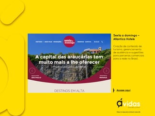 Sexta a domingo –
Atlantica Hotels
Criação de conteúdo de
turismo, gerenciamento
de audiência e sugestões
para parcerias comerciais
para a rede no Brasil.
Clique no logo para conhecer nosso site
Acesse aqui
 