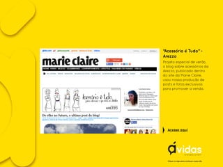 “Acessório é Tudo” -
Arezzo
Projeto especial de verão,
o blog sobre acessórios da
Arezzo, publicado dentro
do site da Marie Claire,
usou nossa produção de
posts e fotos exclusivos
para promover a venda.
Clique no logo para conhecer nosso site
Acesse aqui
 