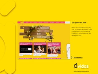 Só Ipanema Tem
Reformulação editorial do
site, atualização diária com
conteúdo customizado e
criação e manutenção de
redes sociais.
Clique no logo para conhecer nosso site
Acesse aqui
 