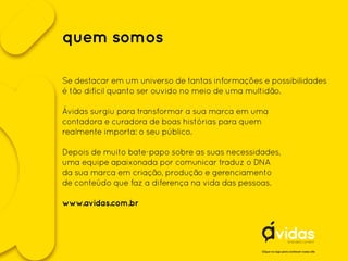 quem somos
Se destacar em um universo de tantas informações e possibilidades
é tão difícil quanto ser ouvido no meio de uma multidão.
Ávidas surgiu para transformar a sua marca em uma
contadora e curadora de boas histórias para quem
realmente importa: o seu público.
Depois de muito bate-papo sobre as suas necessidades,
uma equipe apaixonada por comunicar traduz o DNA
da sua marca em criação, produção e gerenciamento
de conteúdo que faz a diferença na vida das pessoas.
www.avidas.com.br
Clique no logo para conhecer nosso site
 