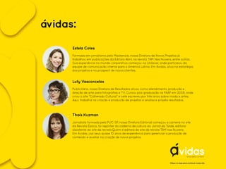 ávidas:
Clique no logo para conhecer nosso site
Estela Cotes
Luty Vasconcelos
Thaís Kuzman
Formada em jornalismo pelo Mackenzie, nossa Diretora de Novos Projetos já
trabalhou em publicações da Editora Abril, na revista TAM Nas Nuvens, entre outras.
Sua experiência no mundo corporativo começou na Unilever, onde participou da
equipe de comunicação interna para a América Latina. Em Ávidas, atua na estratégia
dos projetos e no prospect de novos clientes.
Publicitária, nossa Diretora de Resultados atuou como atendimento, produção e
direção de arte para fotografias e TV. Cursou pós-graduação na FAAP em 2008, onde
criou o site “Colherada Cultural” e nele escreveu por três anos sobre moda e artes.
Aqui, trabalha na criação e produção de projetos e analisa e projeta resultados.
Jornalista formada pela PUC-SP, nossa Diretora Editorial começou a carreira no site
da Revista Época, foi repórter do caderno de cultura do Jornal da Tarde, editora-
assistente do site da revista Quem e editora do site da revista TAM nas Nuvens.
Em Ávidas, usa seus quase 10 anos de experiência para gerenciar a produção de
conteúdo e auxiliar na criação de novos projetos.
 