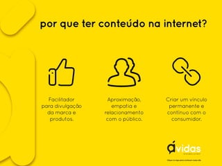 por que ter conteúdo na internet?
Clique no logo para conhecer nosso site
Aproximação,
empatia e
relacionamento
com o público.
Facilitador
para divulgação
da marca e
produtos.
Criar um vínculo
permanente e
contínuo com o
consumidor.
 