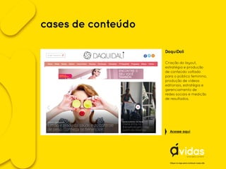 DaquiDali
Criação do layout,
estratégia e produção
de conteúdo voltado
para o público feminino,
produção de vídeos
editoriais, estratégia e
gerenciamento de
redes sociais e medição
de resultados.
Clique no logo para conhecer nosso site
Acesse aqui
cases de conteúdo
 