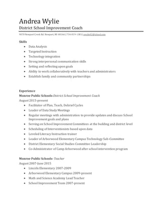Andrea Wylie
District School Improvement Coach
9070 Newport Creek Rd. Newport, MI 48166 | 734-819-1381| awylie02@icloud.com
Skills
 Data Analysis
 Targeted Instruction
 Technology integration
 Strong interpersonal communication skills
 Setting and reflecting upon goals
 Ability to work collaboratively with teachers and administrators
 Establish family and community partnerships
Experience
Monroe Public Schools-District School Improvement Coach
August 2015-present
 Facilitator of Plan, Teach, Debrief Cycles
 Leader of Data Study Meetings
 Regular meetings with administration to provide updates and discuss School
Improvement goals and plans
 Serving on School Improvement Committees at the building and district level
 Scheduling of Interventionists based upon data
 Leveled Literacy Instruction trainer
 Leader of Arborwood Elementary Campus Technology Sub-Committee
 District Elementary Social Studies Committee Leadership
 Co-Administrator of Camp Arborwood after school intervention program
Monroe Public Schools- Teacher
August 2007-June 2015
 Lincoln Elementary 2007-2009
 Arborwood Elementary Campus 2009-present
 Math and Science Academy Lead Teacher
 School Improvement Team 2007-present
 