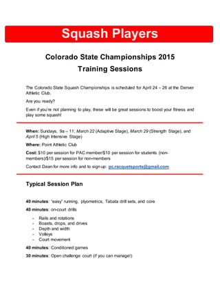 Squash Players
Colorado State Championships 2015
Training Sessions
The Colorado State Squash Championships is scheduled for April 24 – 26 at the Denver
Athletic Club.
Are you ready?
Even if you’re not planning to play, these will be great sessions to boost your fitness and
play some squash!
When: Sundays, 9a – 11; March 22 (Adaptive Stage), March 29 (Strength Stage), and
April 5 (High Intensive Stage)
Where: Point Athletic Club
Cost: $10 per session for PAC member/$10 per session for students (non-
members)/$15 per session for non-members
Contact Dean for more info and to sign up: pc.racquetsports@gmail.com
Typical Session Plan
40 minutes: “easy” running, plyometrics, Tabata drill sets, and core
40 minutes: on-court drills
- Rails and rotations
- Boasts, drops, and drives
- Depth and width
- Volleys
- Court movement
40 minutes: Conditioned games
30 minutes: Open challenge court (if you can manage!)
 