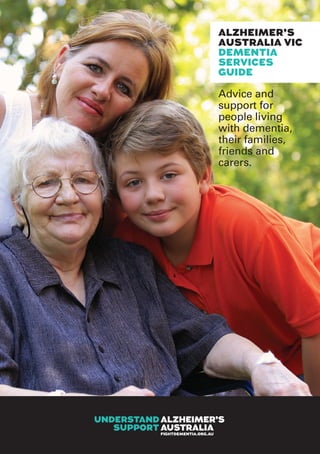 Dementia Services Guide 1
ALZHEIMER’S
AUSTRALIA VIC
DEMENTIA
SERVICES
GUIDE
Advice and
support for
people living
with dementia,
their families,
friends and
carers.
 