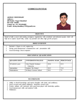 CURRICULUM VITAE
OBJECTIVE
Intend to build a career with leading prestigious organization with committed and dedicated people, which will
help me to explore myself fully, realize my potential and offers high growth prospect.
BRIEF OVERVIEW
1 Bachelor’s Degree in civil engineering.
2 Having good interpersonal communication and presentation skill.
3 Good knowledge about computers
EDUCATIONAL QUALIFICATION
QUALIFICATION UNIVERSITY/COLLEGE PASSING YEAR PERCENTAGE
B.Tech(3rd year) Uttar Pradesh Technical
University
2016 63.8
Intermediate Gurukul The School 2013 73.8
Matriculation St Marys Convent School 2011 75
1. Ability to absorb knowledge and express thoughts with clarity and confidence.
2. Zeal to accept work related challenges, dedication toward work.
3. Positive attitude, self- motivated and a good team player with leadership qualities.
4. Good interpersonal skills and analytical skills.
5. Multitasker.
MY STRENGTH
 