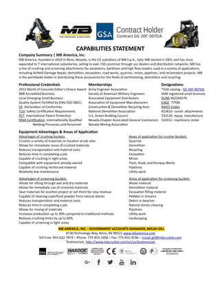 CAPABILITIES STATEMENT
Company Summary | MB America, Inc.
MB America, founded in 2010 in Reno, Nevada, is the US subsidiary of MB S.p.A., Italy. MB started in 2001 and has since
expanded to 7 international subsidiaries, selling to over 150 countries through our dealers and distribution networks. MB has
a line of crushing and screening attachments for excavators, backhoes and high flow loaders used in a variety of applications,
including Airfield Damage Repair, demolition, excavation, road works, quarries, mines, pipelines, and reclamation projects. MB
is the worldwide leader in distributing these accessories for the fields of earthmoving, demolition and recycling.
Professional Credentials
2012 World of Concrete Editor's Choice Award
BBB Accredited Business
Local Emerging Small Business
Quality System Certified by DNV (ISO 9001)
CE: Declaration of Conformity
TUV: Safety Certification Requirements
PCT: International Patent Protection
RINA Certification: Internationally Qualified
Welding Processes and Personnel
Memberships
Army Engineer Association
Society of American Military Engineers
Associated Equipment Distributors
Association of Equipment Manufacturers
Construction & Demolition Recycling Assn.
National Demolition Association
U.S. Green Building Council
Nevada Chapter Associated General Contractors
Nevada Mining Association
Designations
*GSA catalog - GS-30F-007DA
SAM registered small business
DUNS 962246570
CAGE 77F00
NAICS Codes
423810- constr. attachments
333120- equip. manufacture
532412- machinery rental
Equipment Advantages & Areas of Application
Advantages of crushing buckets
Crushes a variety of materials on location at job sites
Allows for immediate reuse of crushed materials
Reduces transportation and material costs
Reduces time in completing a job
Capable of crushing in tight areas
Compatible with equipment already owned
Capable of crushing reinforced material
Relatively low maintenance
Advantages of screening buckets
Allows for sifting through wet and dry materials
Allows for immediate use of screened materials
Save materials for another project or sell them for new revenue
Capable of cleaning superficial powder from natural stones
Reduces transportation and material costs
Reduces time in completing a job
Allows for mixing of materials
Increases production up to 30% compared to traditional methods
Reduces crushing times by up to 60%
Capable of screening in tight areas
Areas of application for crusher buckets
Quarries
Demolition
Recycling
Excavation
Mines
Trails, Road, and Runway Works
Pipelines
Utility work
Areas of application for screening buckets
Waste material
Demolition material
Excavation filling material
Pebbles in streams
Debris in beaches
Natural stones cleaning
Pipelines
Utility work
Landscaping
MB AMERICA, INC. - GOVERNMENT ACCOUNTS MANAGER, MICAH GILL
8730 Technology Way, Reno, NV 89521 www.mbamerica.com
Toll Free: 855-622-7874 – Phone: 775-853-1058 – Fax: 775-455-4196 – micah.gill@mbcrusher.com
Testimonials: http://www.mbcrusher.com/en/us/testimonials
 