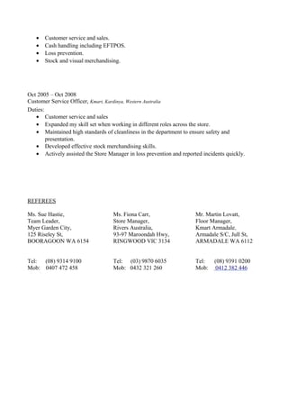 • Customer service and sales.
• Cash handling including EFTPOS.
• Loss prevention.
• Stock and visual merchandising.
Oct 2005 – Oct 2008
Customer Service Officer, Kmart, Kardinya, Western Australia
Duties:
• Customer service and sales
• Expanded my skill set when working in different roles across the store.
• Maintained high standards of cleanliness in the department to ensure safety and
presentation.
• Developed effective stock merchandising skills.
• Actively assisted the Store Manager in loss prevention and reported incidents quickly.
REFEREES
Ms. Sue Hastie,
Team Leader,
Myer Garden City,
125 Riseley St,
BOORAGOON WA 6154
Tel: (08) 9314 9100
Mob: 0407 472 458
Ms. Fiona Carr,
Store Manager,
Rivers Australia,
93-97 Maroondah Hwy,
RINGWOOD VIC 3134
Tel: (03) 9870 6035
Mob: 0432 321 260
Mr. Martin Lovatt,
Floor Manager,
Kmart Armadale,
Armadale S/C, Jull St,
ARMADALE WA 6112
Tel: (08) 9391 0200
Mob: 0412 382 446
 