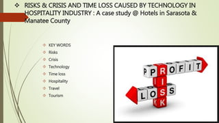  RISKS & CRISIS AND TIME LOSS CAUSED BY TECHNOLOGY IN
HOSPITALITY INDUSTRY : A case study @ Hotels in Sarasota &
Manatee County
 KEY WORDS
 Risks
 Crisis
 Technology
 Time loss
 Hospitality
 Travel
 Tourism
 
