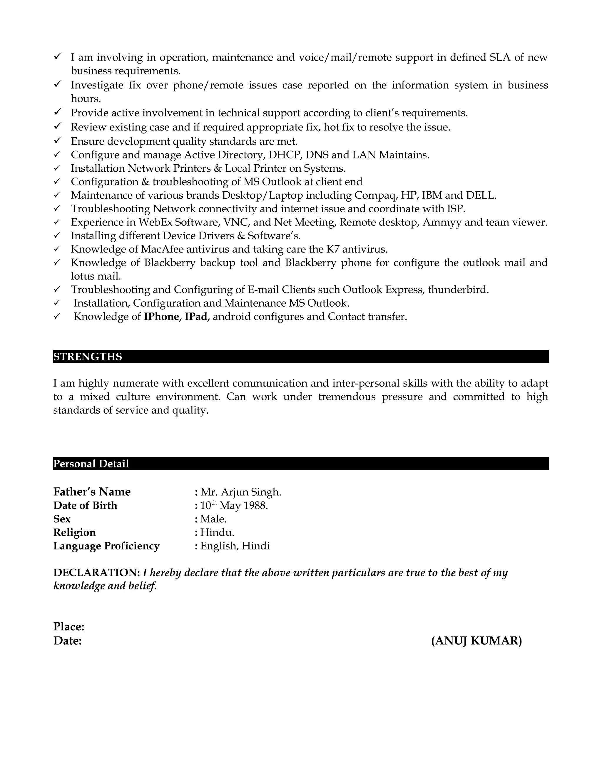  I am involving in operation, maintenance and voice/mail/remote support in defined SLA of new
business requirements.
 Investigate fix over phone/remote issues case reported on the information system in business
hours.
 Provide active involvement in technical support according to client’s requirements.
 Review existing case and if required appropriate fix, hot fix to resolve the issue.
 Ensure development quality standards are met.
 Configure and manage Active Directory, DHCP, DNS and LAN Maintains.
 Installation Network Printers & Local Printer on Systems.
 Configuration & troubleshooting of MS Outlook at client end
 Maintenance of various brands Desktop/Laptop including Compaq, HP, IBM and DELL.
 Troubleshooting Network connectivity and internet issue and coordinate with ISP.
 Experience in WebEx Software, VNC, and Net Meeting, Remote desktop, Ammyy and team viewer.
 Installing different Device Drivers & Software’s.
 Knowledge of MacAfee antivirus and taking care the K7 antivirus.
 Knowledge of Blackberry backup tool and Blackberry phone for configure the outlook mail and
lotus mail.
 Troubleshooting and Configuring of E-mail Clients such Outlook Express, thunderbird.
 Installation, Configuration and Maintenance MS Outlook.
 Knowledge of IPhone, IPad, android configures and Contact transfer.
STRENGTHS
I am highly numerate with excellent communication and inter-personal skills with the ability to adapt
to a mixed culture environment. Can work under tremendous pressure and committed to high
standards of service and quality.
Personal Detail
Father’s Name : Mr. Arjun Singh.
Date of Birth : 10th
May 1988.
Sex : Male.
Religion : Hindu.
Language Proficiency : English, Hindi
DECLARATION: I hereby declare that the above written particulars are true to the best of my
knowledge and belief.
Place:
Date: (ANUJ KUMAR)
 