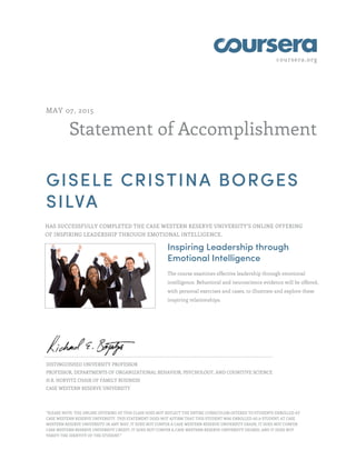 coursera.org
Statement of Accomplishment
MAY 07, 2015
GISELE CRISTINA BORGES
SILVA
HAS SUCCESSFULLY COMPLETED THE CASE WESTERN RESERVE UNIVERSITY'S ONLINE OFFERING
OF INSPIRING LEADERSHIP THROUGH EMOTIONAL INTELLIGENCE.
Inspiring Leadership through
Emotional Intelligence
The course examines effective leadership through emotional
intelligence. Behavioral and neuroscience evidence will be offered,
with personal exercises and cases, to illustrate and explore these
inspiring relationships.
DISTINGUISHED UNIVERSITY PROFESSOR
PROFESSOR, DEPARTMENTS OF ORGANIZATIONAL BEHAVIOR, PSYCHOLOGY, AND COGNITIVE SCIENCE
H.R. HORVITZ CHAIR OF FAMILY BUSINESS
CASE WESTERN RESERVE UNIVERSITY
"PLEASE NOTE: THE ONLINE OFFERING OF THIS CLASS DOES NOT REFLECT THE ENTIRE CURRICULUM OFFERED TO STUDENTS ENROLLED AT
CASE WESTERN RESERVE UNIVERSITY. THIS STATEMENT DOES NOT AFFIRM THAT THIS STUDENT WAS ENROLLED AS A STUDENT AT CASE
WESTERN RESERVE UNIVERSITY IN ANY WAY. IT DOES NOT CONFER A CASE WESTERN RESERVE UNIVERSITY GRADE; IT DOES NOT CONFER
CASE WESTERN RESERVE UNIVERSITY CREDIT; IT DOES NOT CONFER A CASE WESTERN RESERVE UNIVERSITY DEGREE; AND IT DOES NOT
VERIFY THE IDENTITY OF THE STUDENT."
 
