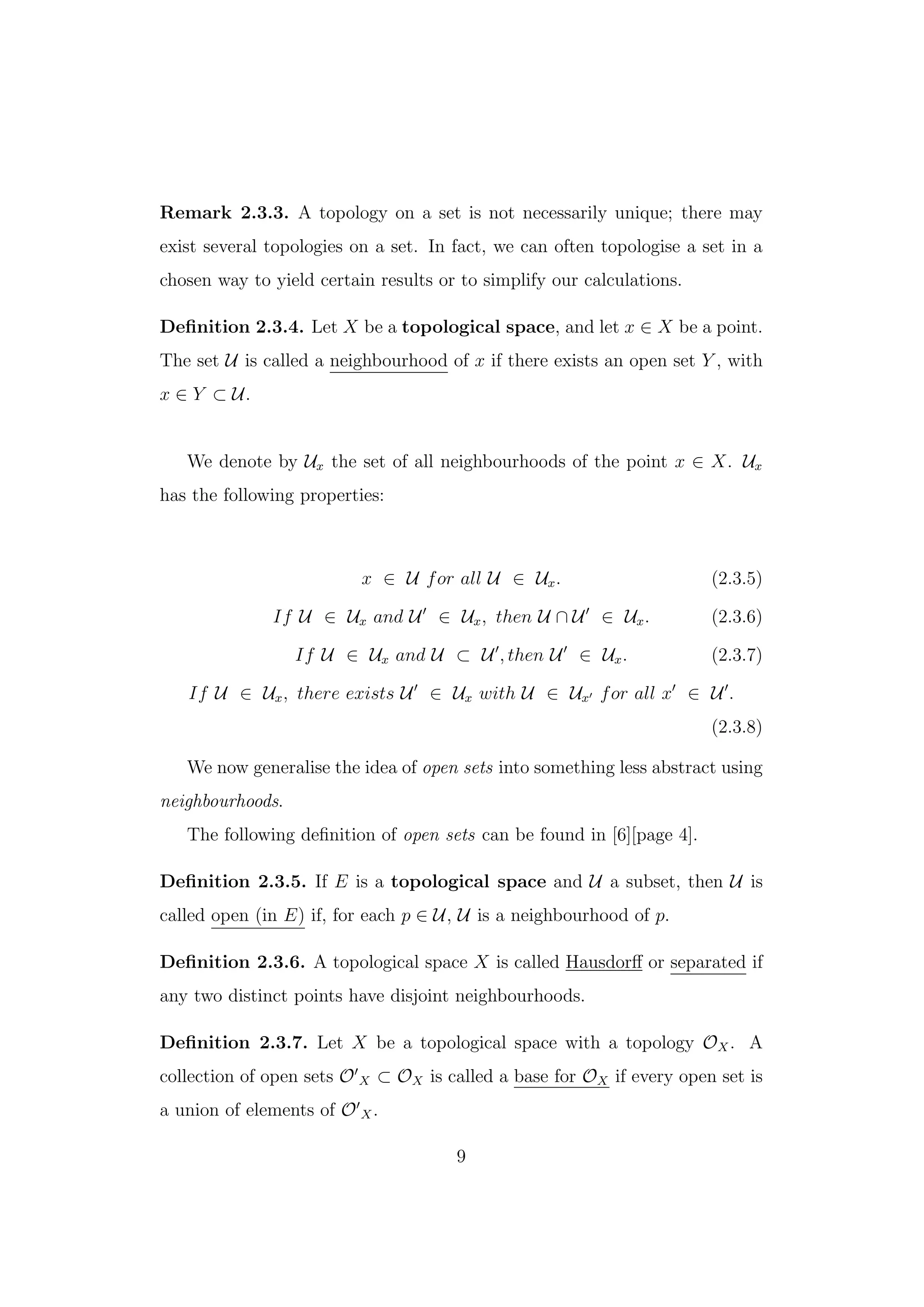 Remark 2.3.3. A topology on a set is not necessarily unique; there may
exist several topologies on a set. In fact, we can often topologise a set in a
chosen way to yield certain results or to simplify our calculations.
Deﬁnition 2.3.4. Let X be a topological space, and let x ∈ X be a point.
The set U is called a neighbourhood of x if there exists an open set Y , with
x ∈ Y ⊂ U.
We denote by Ux the set of all neighbourhoods of the point x ∈ X. Ux
has the following properties:
x ∈ U for all U ∈ Ux. (2.3.5)
If U ∈ Ux and U ∈ Ux, then U ∩ U ∈ Ux. (2.3.6)
If U ∈ Ux and U ⊂ U , then U ∈ Ux. (2.3.7)
If U ∈ Ux, there exists U ∈ Ux with U ∈ Ux for all x ∈ U .
(2.3.8)
We now generalise the idea of open sets into something less abstract using
neighbourhoods.
The following deﬁnition of open sets can be found in [6][page 4].
Deﬁnition 2.3.5. If E is a topological space and U a subset, then U is
called open (in E) if, for each p ∈ U, U is a neighbourhood of p.
Deﬁnition 2.3.6. A topological space X is called Hausdorﬀ or separated if
any two distinct points have disjoint neighbourhoods.
Deﬁnition 2.3.7. Let X be a topological space with a topology OX. A
collection of open sets O X ⊂ OX is called a base for OX if every open set is
a union of elements of O X.
9
 