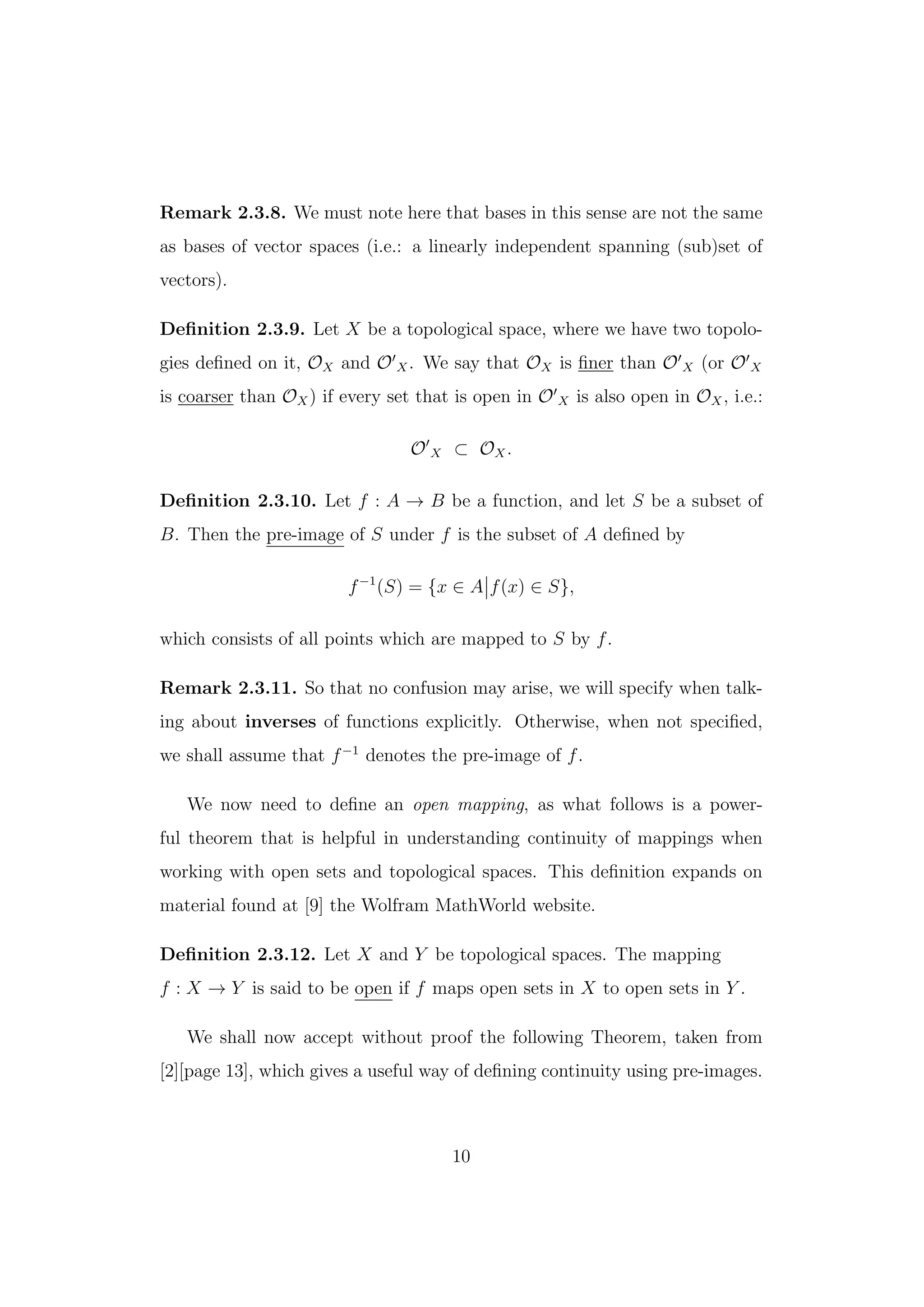 Remark 2.3.8. We must note here that bases in this sense are not the same
as bases of vector spaces (i.e.: a linearly independent spanning (sub)set of
vectors).
Deﬁnition 2.3.9. Let X be a topological space, where we have two topolo-
gies deﬁned on it, OX and O X. We say that OX is ﬁner than O X (or O X
is coarser than OX) if every set that is open in O X is also open in OX, i.e.:
O X ⊂ OX.
Deﬁnition 2.3.10. Let f : A → B be a function, and let S be a subset of
B. Then the pre-image of S under f is the subset of A deﬁned by
f−1
(S) = {x ∈ A f(x) ∈ S},
which consists of all points which are mapped to S by f.
Remark 2.3.11. So that no confusion may arise, we will specify when talk-
ing about inverses of functions explicitly. Otherwise, when not speciﬁed,
we shall assume that f−1
denotes the pre-image of f.
We now need to deﬁne an open mapping, as what follows is a power-
ful theorem that is helpful in understanding continuity of mappings when
working with open sets and topological spaces. This deﬁnition expands on
material found at [9] the Wolfram MathWorld website.
Deﬁnition 2.3.12. Let X and Y be topological spaces. The mapping
f : X → Y is said to be open if f maps open sets in X to open sets in Y .
We shall now accept without proof the following Theorem, taken from
[2][page 13], which gives a useful way of deﬁning continuity using pre-images.
10
 