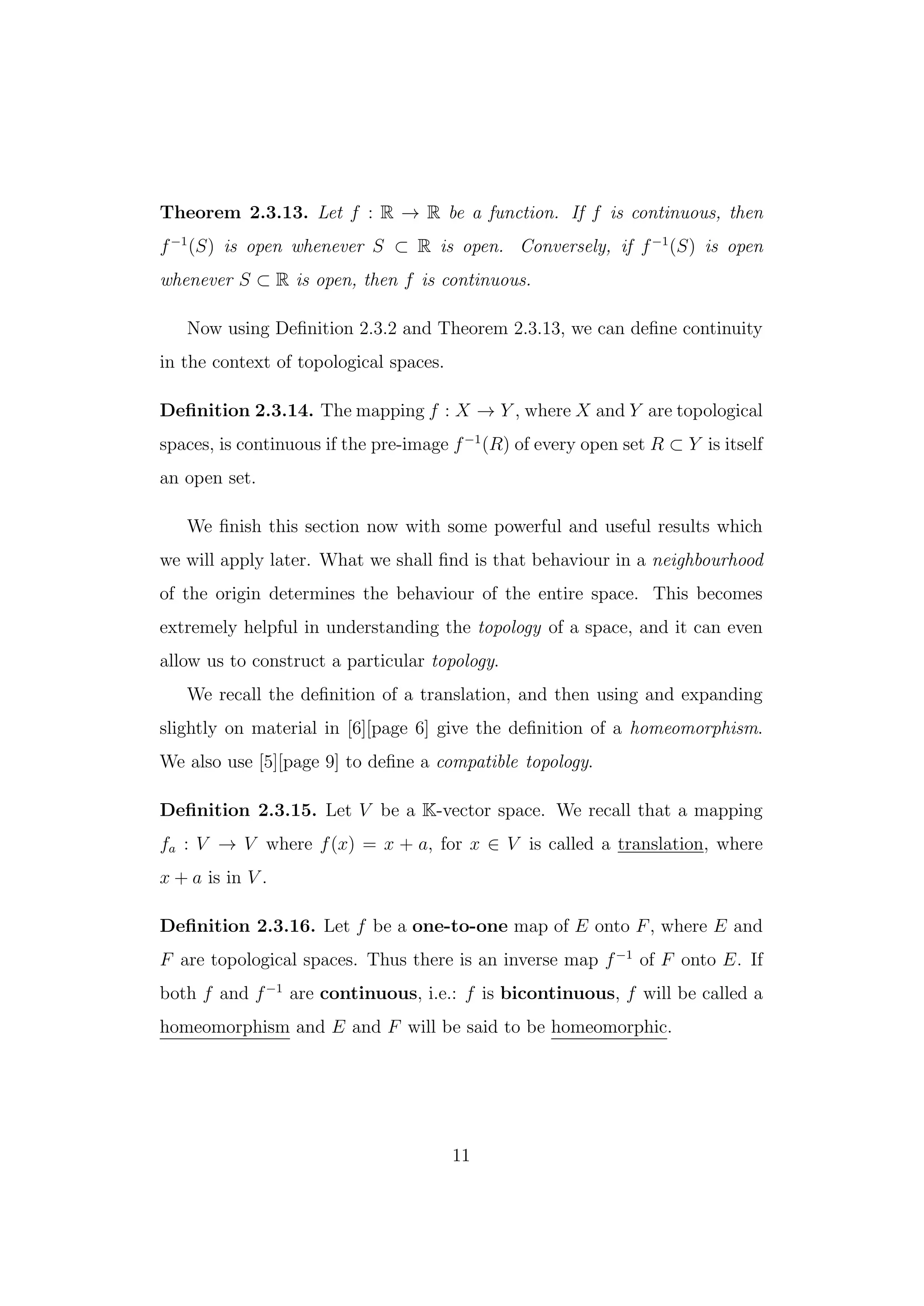 Theorem 2.3.13. Let f : R → R be a function. If f is continuous, then
f−1
(S) is open whenever S ⊂ R is open. Conversely, if f−1
(S) is open
whenever S ⊂ R is open, then f is continuous.
Now using Deﬁnition 2.3.2 and Theorem 2.3.13, we can deﬁne continuity
in the context of topological spaces.
Deﬁnition 2.3.14. The mapping f : X → Y , where X and Y are topological
spaces, is continuous if the pre-image f−1
(R) of every open set R ⊂ Y is itself
an open set.
We ﬁnish this section now with some powerful and useful results which
we will apply later. What we shall ﬁnd is that behaviour in a neighbourhood
of the origin determines the behaviour of the entire space. This becomes
extremely helpful in understanding the topology of a space, and it can even
allow us to construct a particular topology.
We recall the deﬁnition of a translation, and then using and expanding
slightly on material in [6][page 6] give the deﬁnition of a homeomorphism.
We also use [5][page 9] to deﬁne a compatible topology.
Deﬁnition 2.3.15. Let V be a K-vector space. We recall that a mapping
fa : V → V where f(x) = x + a, for x ∈ V is called a translation, where
x + a is in V .
Deﬁnition 2.3.16. Let f be a one-to-one map of E onto F, where E and
F are topological spaces. Thus there is an inverse map f−1
of F onto E. If
both f and f−1
are continuous, i.e.: f is bicontinuous, f will be called a
homeomorphism and E and F will be said to be homeomorphic.
11
 