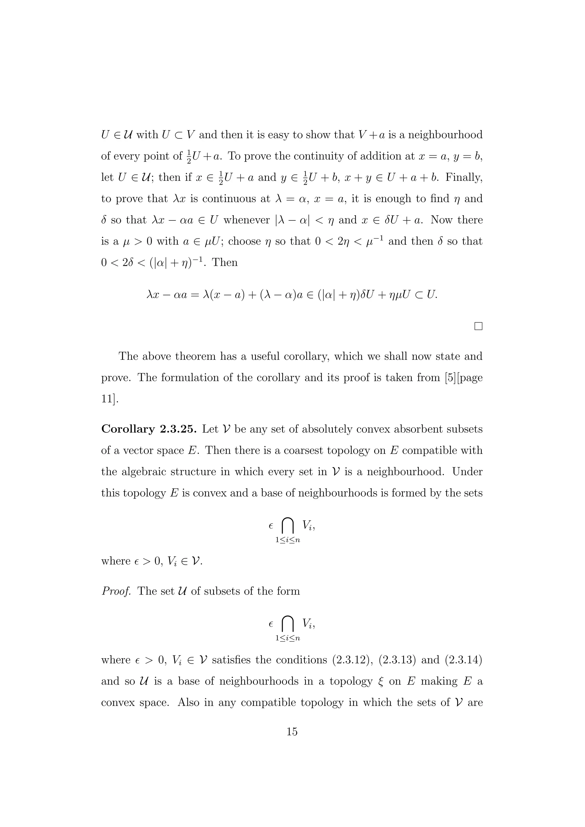 U ∈ U with U ⊂ V and then it is easy to show that V +a is a neighbourhood
of every point of 1
2
U +a. To prove the continuity of addition at x = a, y = b,
let U ∈ U; then if x ∈ 1
2
U + a and y ∈ 1
2
U + b, x + y ∈ U + a + b. Finally,
to prove that λx is continuous at λ = α, x = a, it is enough to ﬁnd η and
δ so that λx − αa ∈ U whenever |λ − α| < η and x ∈ δU + a. Now there
is a µ > 0 with a ∈ µU; choose η so that 0 < 2η < µ−1
and then δ so that
0 < 2δ < (|α| + η)−1
. Then
λx − αa = λ(x − a) + (λ − α)a ∈ (|α| + η)δU + ηµU ⊂ U.
The above theorem has a useful corollary, which we shall now state and
prove. The formulation of the corollary and its proof is taken from [5][page
11].
Corollary 2.3.25. Let V be any set of absolutely convex absorbent subsets
of a vector space E. Then there is a coarsest topology on E compatible with
the algebraic structure in which every set in V is a neighbourhood. Under
this topology E is convex and a base of neighbourhoods is formed by the sets
1≤i≤n
Vi,
where > 0, Vi ∈ V.
Proof. The set U of subsets of the form
1≤i≤n
Vi,
where > 0, Vi ∈ V satisﬁes the conditions (2.3.12), (2.3.13) and (2.3.14)
and so U is a base of neighbourhoods in a topology ξ on E making E a
convex space. Also in any compatible topology in which the sets of V are
15
 