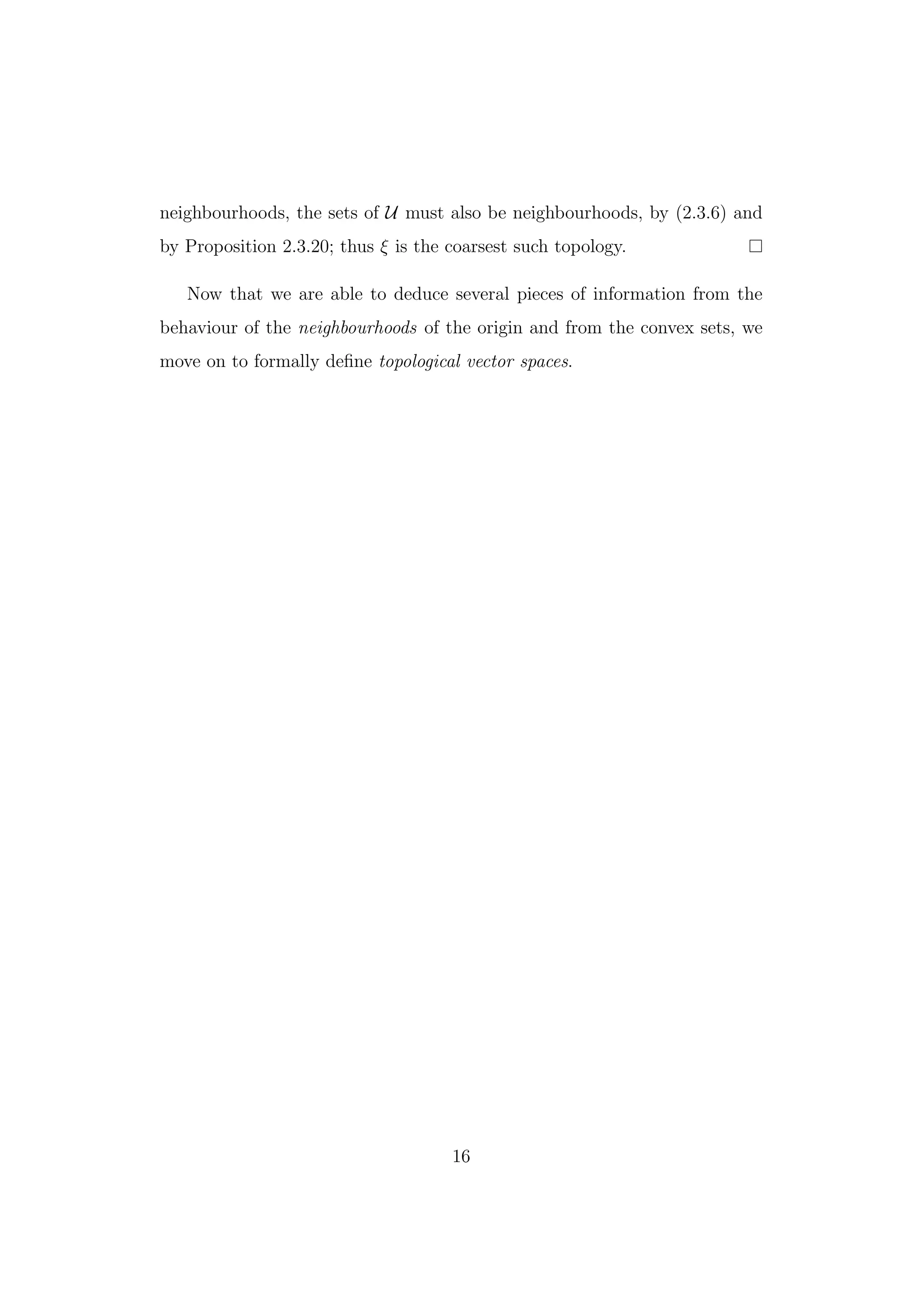 neighbourhoods, the sets of U must also be neighbourhoods, by (2.3.6) and
by Proposition 2.3.20; thus ξ is the coarsest such topology.
Now that we are able to deduce several pieces of information from the
behaviour of the neighbourhoods of the origin and from the convex sets, we
move on to formally deﬁne topological vector spaces.
16
 