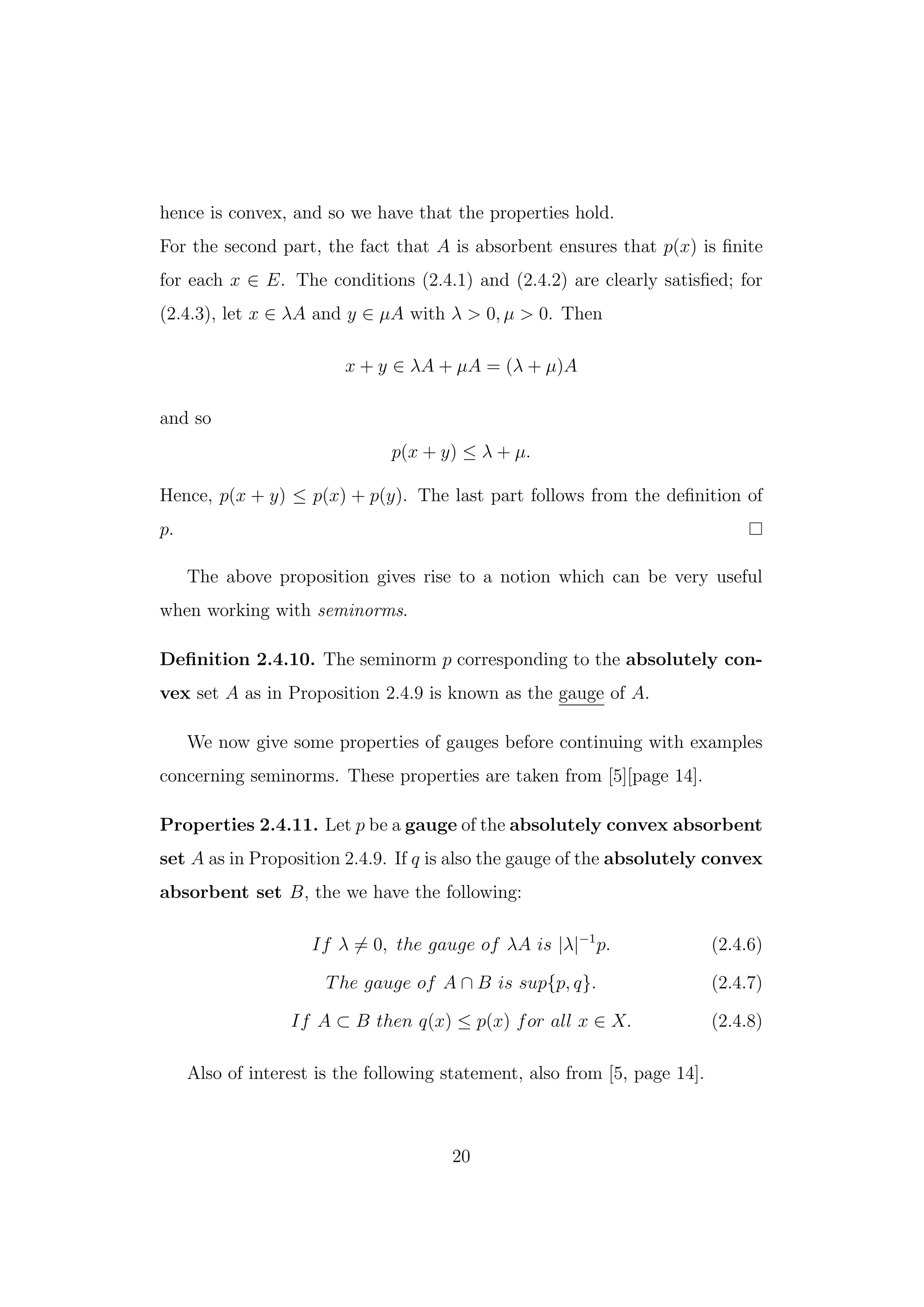 hence is convex, and so we have that the properties hold.
For the second part, the fact that A is absorbent ensures that p(x) is ﬁnite
for each x ∈ E. The conditions (2.4.1) and (2.4.2) are clearly satisﬁed; for
(2.4.3), let x ∈ λA and y ∈ µA with λ > 0, µ > 0. Then
x + y ∈ λA + µA = (λ + µ)A
and so
p(x + y) ≤ λ + µ.
Hence, p(x + y) ≤ p(x) + p(y). The last part follows from the deﬁnition of
p.
The above proposition gives rise to a notion which can be very useful
when working with seminorms.
Deﬁnition 2.4.10. The seminorm p corresponding to the absolutely con-
vex set A as in Proposition 2.4.9 is known as the gauge of A.
We now give some properties of gauges before continuing with examples
concerning seminorms. These properties are taken from [5][page 14].
Properties 2.4.11. Let p be a gauge of the absolutely convex absorbent
set A as in Proposition 2.4.9. If q is also the gauge of the absolutely convex
absorbent set B, the we have the following:
If λ = 0, the gauge of λA is |λ|−1
p. (2.4.6)
The gauge of A ∩ B is sup{p, q}. (2.4.7)
If A ⊂ B then q(x) ≤ p(x) for all x ∈ X. (2.4.8)
Also of interest is the following statement, also from [5, page 14].
20
 