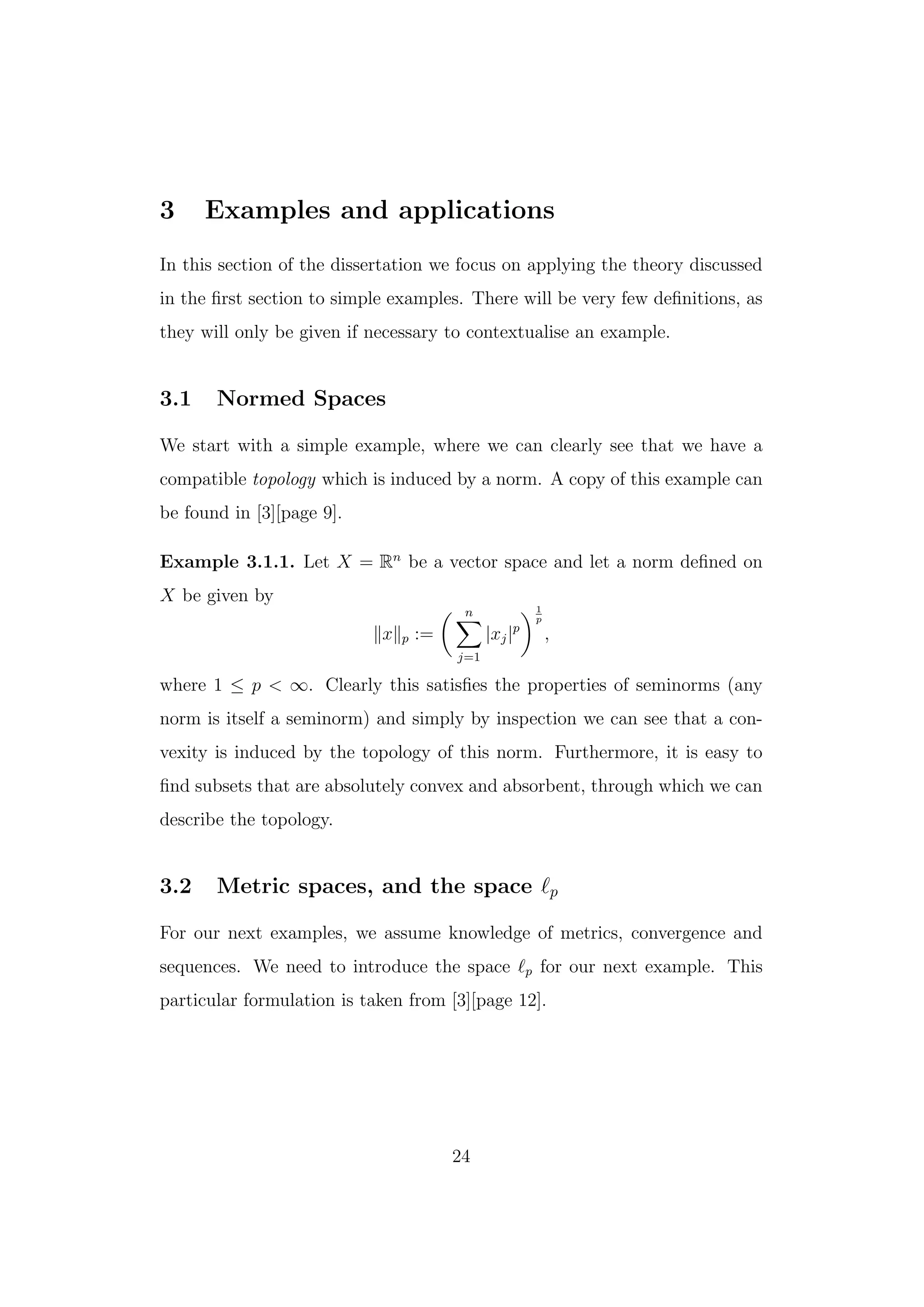 3 Examples and applications
In this section of the dissertation we focus on applying the theory discussed
in the ﬁrst section to simple examples. There will be very few deﬁnitions, as
they will only be given if necessary to contextualise an example.
3.1 Normed Spaces
We start with a simple example, where we can clearly see that we have a
compatible topology which is induced by a norm. A copy of this example can
be found in [3][page 9].
Example 3.1.1. Let X = Rn
be a vector space and let a norm deﬁned on
X be given by
x p :=
n
j=1
|xj|p
1
p
,
where 1 ≤ p < ∞. Clearly this satisﬁes the properties of seminorms (any
norm is itself a seminorm) and simply by inspection we can see that a con-
vexity is induced by the topology of this norm. Furthermore, it is easy to
ﬁnd subsets that are absolutely convex and absorbent, through which we can
describe the topology.
3.2 Metric spaces, and the space p
For our next examples, we assume knowledge of metrics, convergence and
sequences. We need to introduce the space p for our next example. This
particular formulation is taken from [3][page 12].
24
 