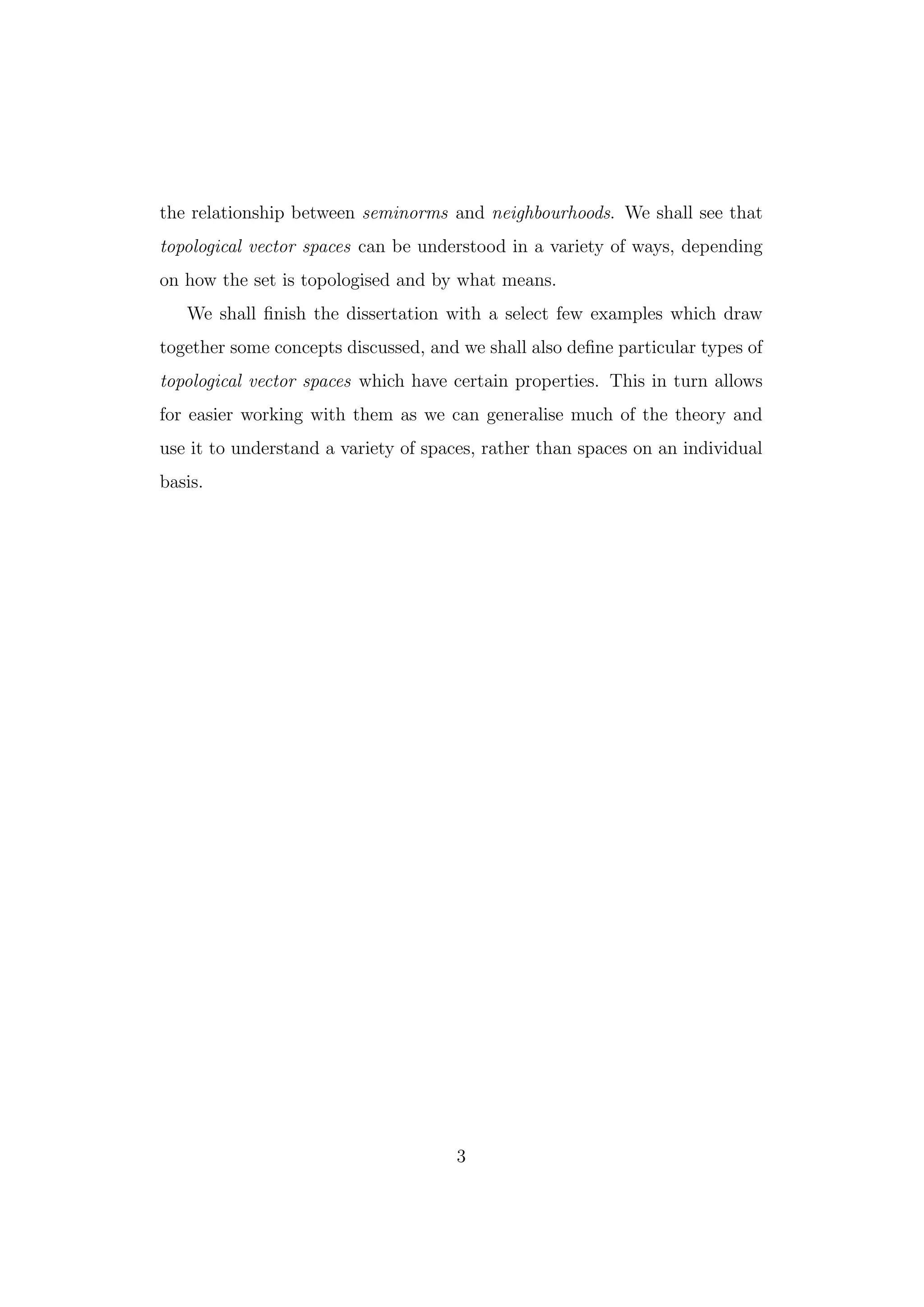 the relationship between seminorms and neighbourhoods. We shall see that
topological vector spaces can be understood in a variety of ways, depending
on how the set is topologised and by what means.
We shall ﬁnish the dissertation with a select few examples which draw
together some concepts discussed, and we shall also deﬁne particular types of
topological vector spaces which have certain properties. This in turn allows
for easier working with them as we can generalise much of the theory and
use it to understand a variety of spaces, rather than spaces on an individual
basis.
3
 