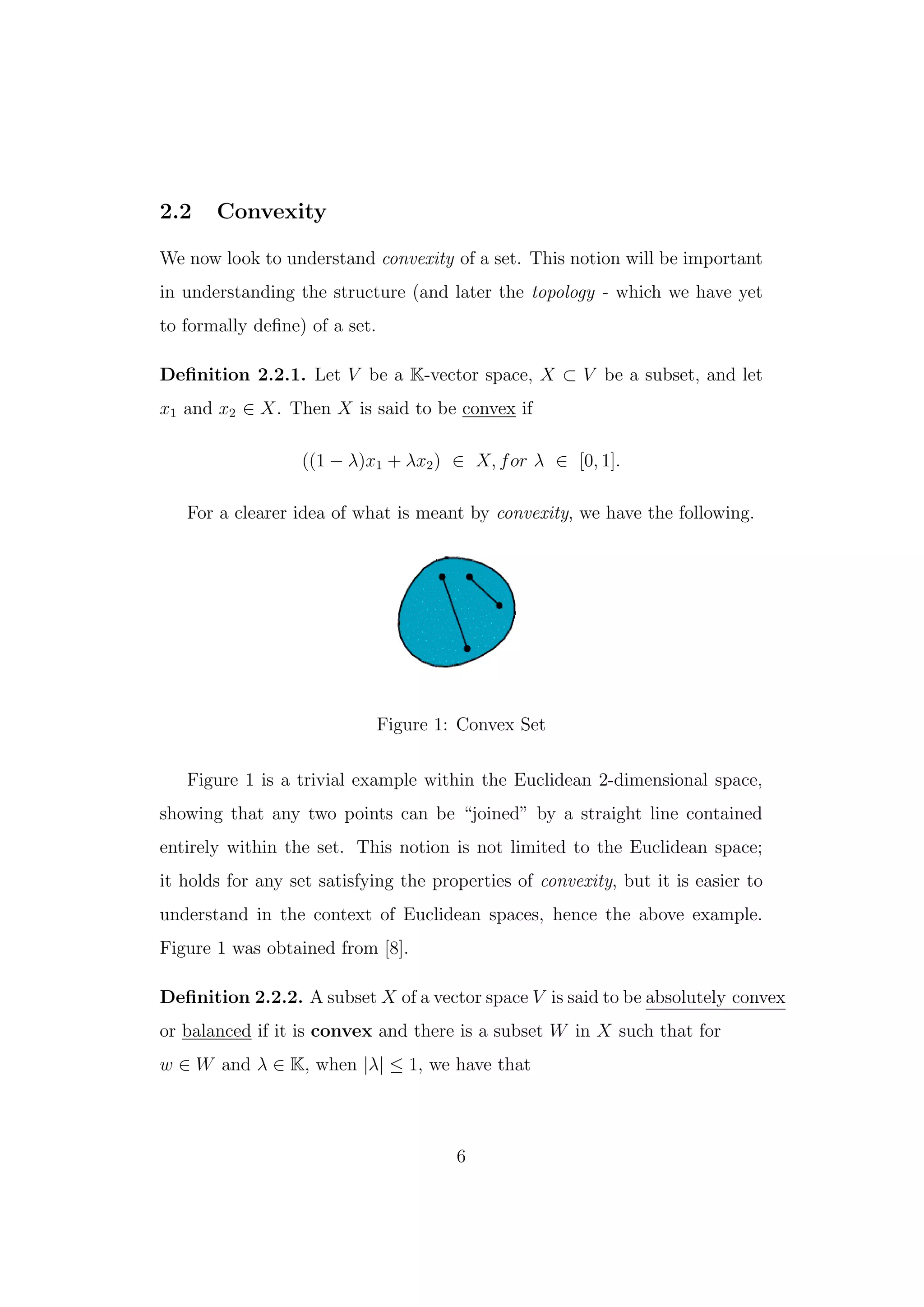 2.2 Convexity
We now look to understand convexity of a set. This notion will be important
in understanding the structure (and later the topology - which we have yet
to formally deﬁne) of a set.
Deﬁnition 2.2.1. Let V be a K-vector space, X ⊂ V be a subset, and let
x1 and x2 ∈ X. Then X is said to be convex if
((1 − λ)x1 + λx2) ∈ X, for λ ∈ [0, 1].
For a clearer idea of what is meant by convexity, we have the following.
Figure 1: Convex Set
Figure 1 is a trivial example within the Euclidean 2-dimensional space,
showing that any two points can be “joined” by a straight line contained
entirely within the set. This notion is not limited to the Euclidean space;
it holds for any set satisfying the properties of convexity, but it is easier to
understand in the context of Euclidean spaces, hence the above example.
Figure 1 was obtained from [8].
Deﬁnition 2.2.2. A subset X of a vector space V is said to be absolutely convex
or balanced if it is convex and there is a subset W in X such that for
w ∈ W and λ ∈ K, when |λ| ≤ 1, we have that
6
 