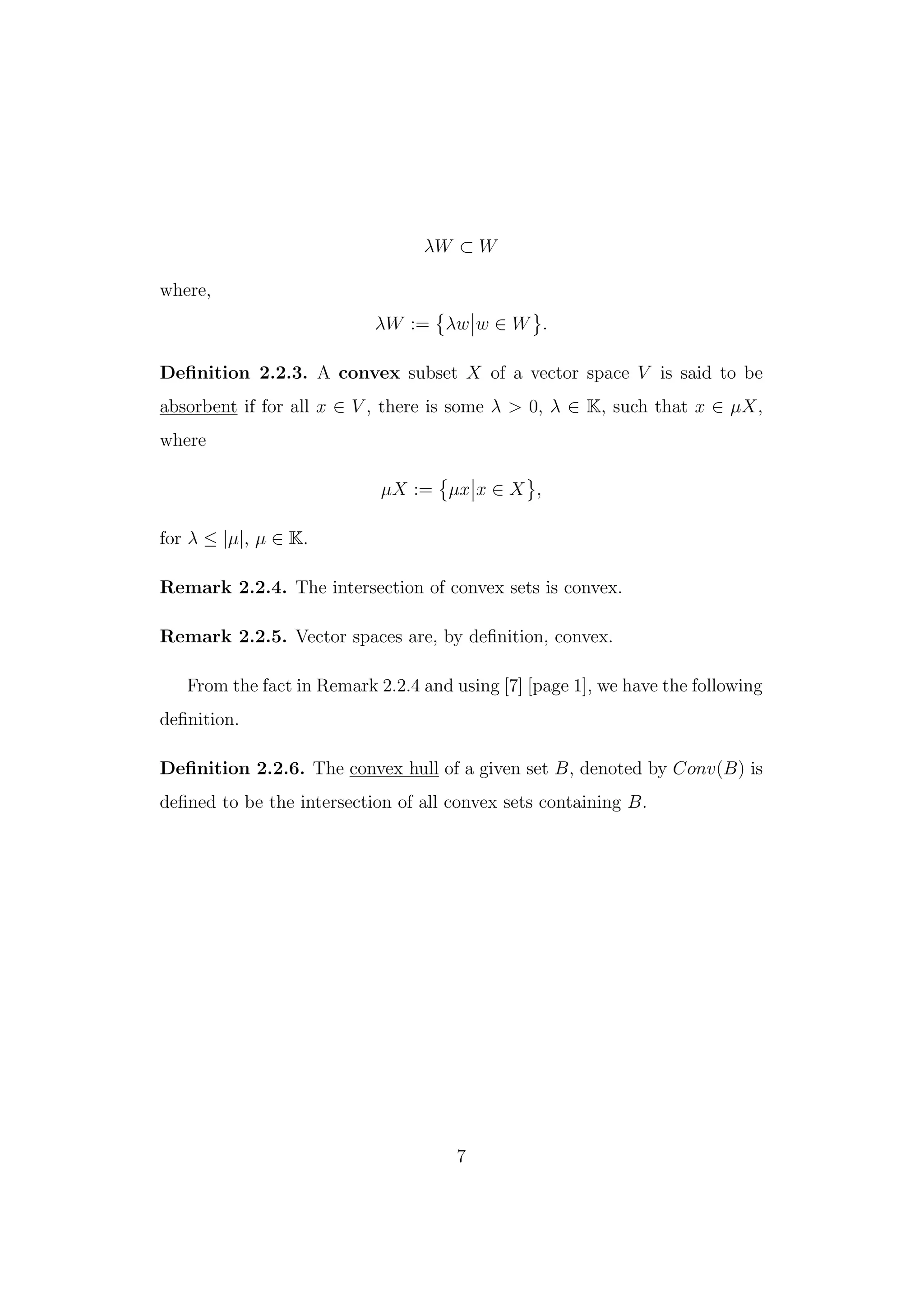 λW ⊂ W
where,
λW := λw w ∈ W .
Deﬁnition 2.2.3. A convex subset X of a vector space V is said to be
absorbent if for all x ∈ V , there is some λ > 0, λ ∈ K, such that x ∈ µX,
where
µX := µx x ∈ X ,
for λ ≤ |µ|, µ ∈ K.
Remark 2.2.4. The intersection of convex sets is convex.
Remark 2.2.5. Vector spaces are, by deﬁnition, convex.
From the fact in Remark 2.2.4 and using [7] [page 1], we have the following
deﬁnition.
Deﬁnition 2.2.6. The convex hull of a given set B, denoted by Conv(B) is
deﬁned to be the intersection of all convex sets containing B.
7
 