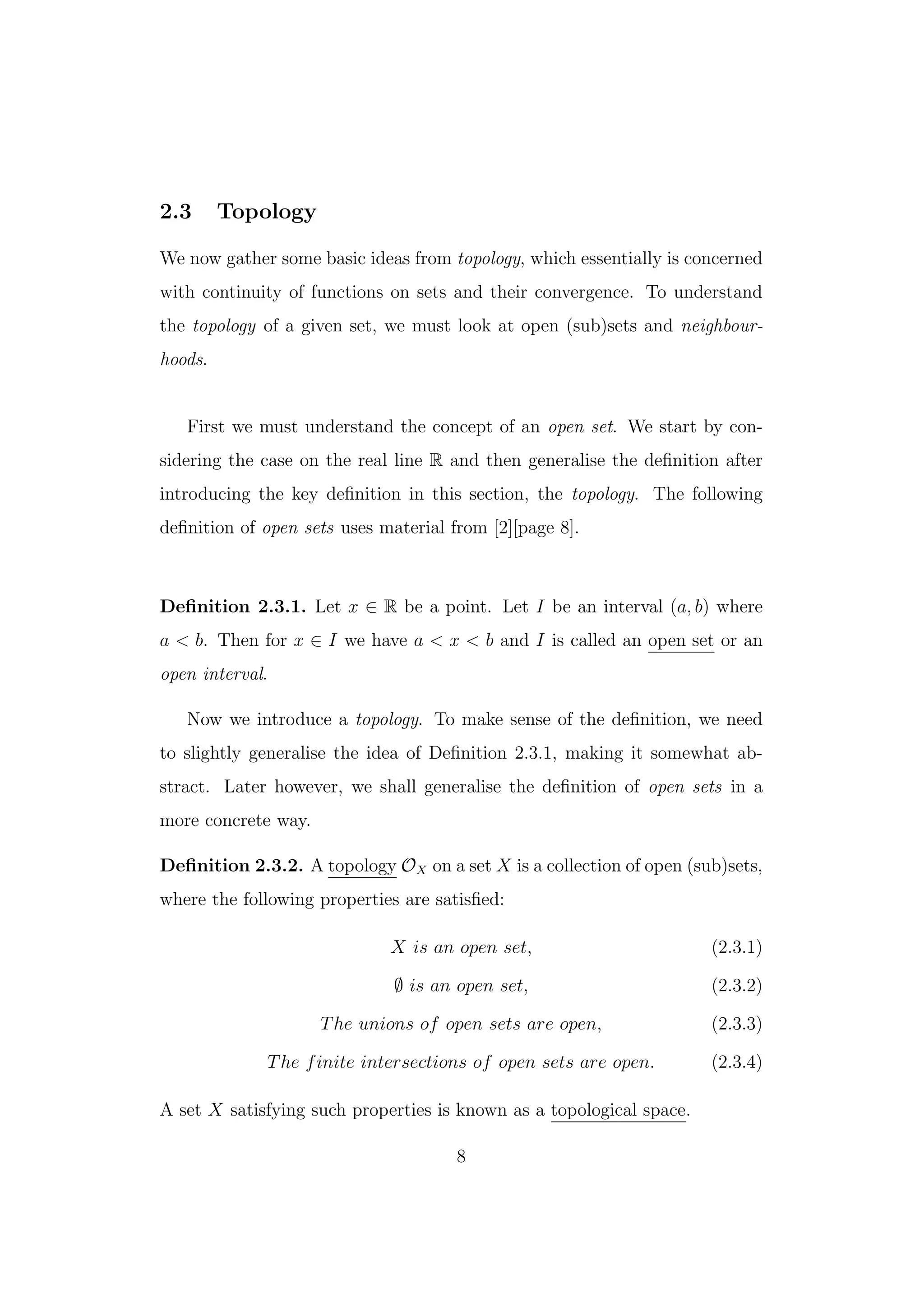 2.3 Topology
We now gather some basic ideas from topology, which essentially is concerned
with continuity of functions on sets and their convergence. To understand
the topology of a given set, we must look at open (sub)sets and neighbour-
hoods.
First we must understand the concept of an open set. We start by con-
sidering the case on the real line R and then generalise the deﬁnition after
introducing the key deﬁnition in this section, the topology. The following
deﬁnition of open sets uses material from [2][page 8].
Deﬁnition 2.3.1. Let x ∈ R be a point. Let I be an interval (a, b) where
a < b. Then for x ∈ I we have a < x < b and I is called an open set or an
open interval.
Now we introduce a topology. To make sense of the deﬁnition, we need
to slightly generalise the idea of Deﬁnition 2.3.1, making it somewhat ab-
stract. Later however, we shall generalise the deﬁnition of open sets in a
more concrete way.
Deﬁnition 2.3.2. A topology OX on a set X is a collection of open (sub)sets,
where the following properties are satisﬁed:
X is an open set, (2.3.1)
∅ is an open set, (2.3.2)
The unions of open sets are open, (2.3.3)
The finite intersections of open sets are open. (2.3.4)
A set X satisfying such properties is known as a topological space.
8
 