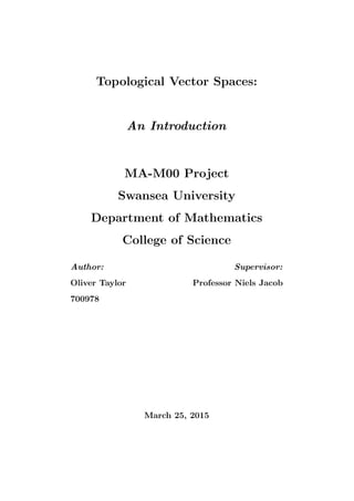 Topological Vector Spaces:
An Introduction
MA-M00 Project
Swansea University
Department of Mathematics
College of Science
Author:
Oliver Taylor
700978
Supervisor:
Professor Niels Jacob
March 25, 2015
 