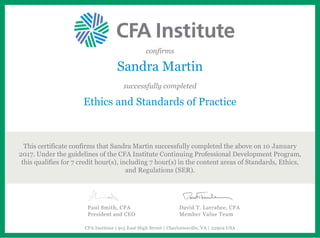 confirms
Sandra Martin
successfully completed
Ethics and Standards of Practice
This certificate confirms that Sandra Martin successfully completed the above on 10 January
2017. Under the guidelines of the CFA Institute Continuing Professional Development Program,
this qualifies for 7 credit hour(s), including 7 hour(s) in the content areas of Standards, Ethics,
and Regulations (SER).
Paul Smith, CFA
President and CEO
David T. Larrabee, CFA
Member Value Team
CFA Institute | 915 East High Street | Charlottesville, VA | 22902 USA
 