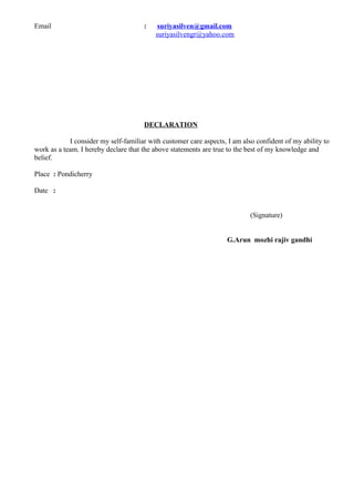 Email : suriyasilven@gmail.com
suriyasilvengr@yahoo.com
DECLARATION
I consider my self-familiar with customer care aspects, I am also confident of my ability to
work as a team. I hereby declare that the above statements are true to the best of my knowledge and
belief.
Place : Pondicherry
Date :
(Signature)
G.Arun mozhi rajiv gandhi
 