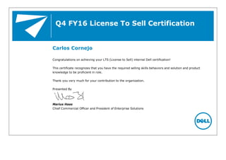 Q4 FY16 License To Sell Certification
Carlos Cornejo
Congratulations on achieving your LTS (License to Sell) internal Dell certification!
This certificate recognizes that you have the required selling skills behaviors and solution and product
knowledge to be proficient in role.
Thank you very much for your contribution to the organization.
Presented By
Marius Haas
Chief Commercial Officer and President of Enterprise Solutions
 