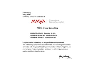 Presented to
loay atef
For having earned the credential of:
APDS - Avaya Networking
CREDENTIAL ISSUED: December 16, 2013
CREDENTIAL SERIAL NO: APDS2200102075
CREDENTIAL EXPIRES: December 16, 2014
Congratulations for earning an Avaya Professional Credential
This outstanding achievement is a testament to your knowledge and skills in
connection with Avaya world leading communication solutions. Together, we
are reshaping the communications landscape by delivering unsurpassed
quality, reliability and performance.
 