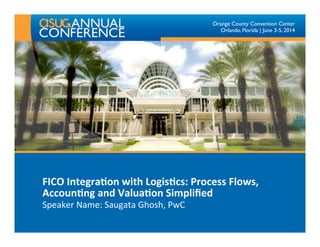 Orange County Convention Center
Orlando, Florida | June 3-5, 2014
FICO	
  Integra,on	
  with	
  Logis,cs:	
  Process	
  Flows,	
  
Accoun,ng	
  and	
  Valua,on	
  Simpliﬁed	
  
Speaker	
  Name:	
  Saugata	
  Ghosh,	
  PwC	
  
 