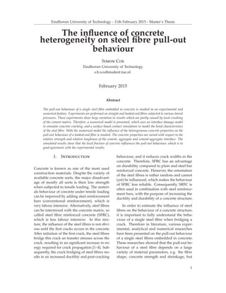 Eindhoven University of Technology - 11th February 2015 - Master’s Thesis
The inﬂuence of concrete
heterogeneity on steel ﬁbre pull-out
behaviour
Simon Cox
Eindhoven University of Technology
s.b.cox@student.tue.nl
February 2015
Abstract
The pull-out behaviour of a single steel ﬁbre embedded in concrete is studied in an experimental and
numerical fashion. Experiments are performed on straight and hooked-end ﬁbres subjected to various lateral
pressures. These experiments show large variation in results which are partly caused by local crushing
of the cement matrix. Therefore, a numerical model is presented, which uses an interface damage model
to simulate concrete cracking, and a surface-based contact simulation to model the bond characteristics
of the steel ﬁbre. With the numerical model the inﬂuence of the heterogeneous concrete properties on the
pull-out behaviour of a hooked-end ﬁbre is studied. The concrete properties are varied with respect to the
relative strength and relative toughness of the cement, aggregate and cement-aggregate interface. The
simulated results show that the local fracture of concrete inﬂuences the pull-out behaviour, which is in
good agreement with the experimental results.
1. Introduction
Concrete is known as one of the most used
construction materials. Despite the variety of
available concrete sorts, the major disadvant-
age of mostly all sorts is their low strength
when subjected to tensile loading. The materi-
als behaviour of concrete under tensile loading
can be improved by adding steel reinforcement
bars (conventional reinforcement), which is
very labour intensive. Alternatively, steel ﬁbres
can be intermixed with the concrete matrix, so
called steel ﬁbre reinforced concrete (SFRC),
which is less labour intensive. In this mix-
ture, the inﬂuence of the steel ﬁbres is not obvi-
ous until the ﬁrst cracks occurs in the concrete.
After initiation of the ﬁrst crack, the steel ﬁbres
bridge this crack an transfer stresses across the
crack, resulting in an signiﬁcant increase in en-
ergy required for crack propagation [1–4]. Sub-
sequently, the crack bridging of steel ﬁbres res-
ults in an increased ductility and post-cracking
behaviour, and it reduces crack widths in the
concrete. Therefore, SFRC has an advantage
on durability compared to plain and steel bar
reinforced concrete. However, the orientation
of the steel ﬁbres is rather random and cannot
(yet) be inﬂuenced, which makes the behaviour
of SFRC less reliable. Consequently, SRFC is
often used in combination with steel reinforce-
ment bars, with the purpose of increasing the
ductility and durability of a concrete structure.
In order to estimate the inﬂuence of steel
ﬁbres on the behaviour of a concrete structure,
it is important to fully understand the beha-
viour of a single steel ﬁbre when bridging a
crack. Therefore in literature, various exper-
imental, analytical and numerical researches
have been presented on the pull-out behaviour
of a single steel ﬁbres embedded in concrete.
These researches showed that the pull-out be-
haviour of a steel ﬁbre depends on a large
variety of material parameters, e.g. the ﬁbre
shape, concrete strength and shrinkage, but
1
 