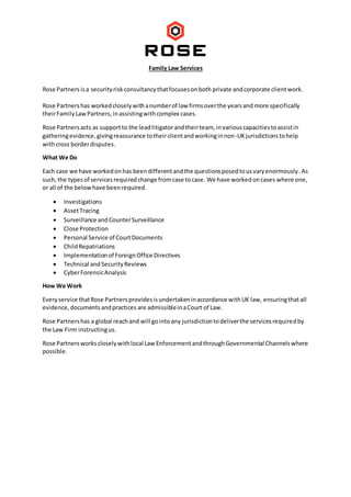 Family Law Services
Rose Partners isa securityriskconsultancythatfocusesonboth private andcorporate clientwork.
Rose Partnershas workedcloselywithanumberof law firmsoverthe yearsand more specifically
theirFamilyLawPartners,in assistingwithcomplex cases.
Rose Partnersacts as supportto the leadlitigatorandtheirteam, invariouscapacitiestoassistin
gatheringevidence,givingreassurance totheirclientandworkinginnon-UKjurisdictionstohelp
withcross borderdisputes.
What We Do
Each case we have workedonhas beendifferentandthe questionsposedtousvaryenormously.As
such, the typesof servicesrequiredchange fromcase tocase. We have workedoncases where one,
or all of the belowhave beenrequired.
 Investigations
 AssetTracing
 Surveillance andCounterSurveillance
 Close Protection
 Personal Service of CourtDocuments
 ChildRepatriations
 Implementationof ForeignOffice Directives
 Technical andSecurityReviews
 CyberForensicAnalysis
How We Work
Everyservice thatRose Partnersprovidesisundertakeninaccordance withUK law, ensuringthatall
evidence,documentsandpractices are admissibleinaCourt of Law.
Rose Partnershas a global reachand will gointoany jurisdictiontodeliverthe servicesrequiredby
the Law Firm instructingus.
Rose Partnersworkscloselywithlocal Law EnforcementandthroughGovernmental Channelswhere
possible.
 