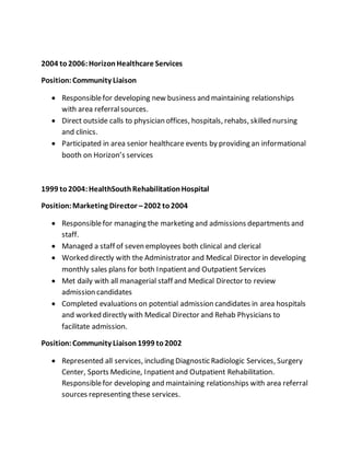 2004 to2006:HorizonHealthcare Services
Position:Community Liaison
 Responsiblefor developing new business and maintaining relationships
with area referralsources.
 Direct outside calls to physician offices, hospitals, rehabs, skilled nursing
and clinics.
 Participated in area senior healthcare events by providing an informational
booth on Horizon’s services
1999 to2004:HealthSouthRehabilitationHospital
Position:Marketing Director –2002 to2004
 Responsiblefor managing the marketing and admissions departments and
staff.
 Managed a staff of seven employees both clinical and clerical
 Worked directly with the Administrator and Medical Director in developing
monthly sales plans for both Inpatientand Outpatient Services
 Met daily with all managerial staff and Medical Director to review
admission candidates
 Completed evaluations on potential admission candidates in area hospitals
and worked directly with Medical Director and Rehab Physicians to
facilitate admission.
Position:Community Liaison1999 to2002
 Represented all services, including Diagnostic Radiologic Services, Surgery
Center, Sports Medicine, Inpatientand Outpatient Rehabilitation.
Responsiblefor developing and maintaining relationships with area referral
sources representing these services.
 