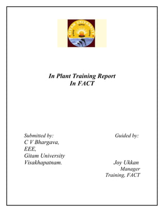 In Plant Training Report
In FACT
Submitted by: Guided by:
C V Bhargava,
EEE,
Gitam University
Visakhapatnam. Joy Ukkan
Manager
Training, FACT
 