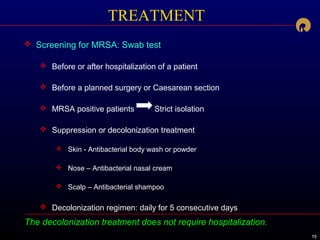 151515
The decolonization treatment does not require hospitalization.
TREATMENT
 Screening for MRSA: Swab test
 Before or after hospitalization of a patient
 Before a planned surgery or Caesarean section
 MRSA positive patients Strict isolation
 Suppression or decolonization treatment
 Skin - Antibacterial body wash or powder
 Nose – Antibacterial nasal cream
 Scalp – Antibacterial shampoo
 Decolonization regimen: daily for 5 consecutive days
 