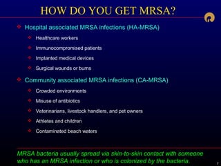 777
MRSA bacteria usually spread via skin-to-skin contact with someone
who has an MRSA infection or who is colonized by the bacteria.
HOW DO YOU GET MRSA?
 Hospital associated MRSA infections (HA-MRSA)
 Healthcare workers
 Immunocompromised patients
 Implanted medical devices
 Surgical wounds or burns
 Community associated MRSA infections (CA-MRSA)
 Crowded environments
 Misuse of antibiotics
 Veterinarians, livestock handlers, and pet owners
 Athletes and children
 Contaminated beach waters
 