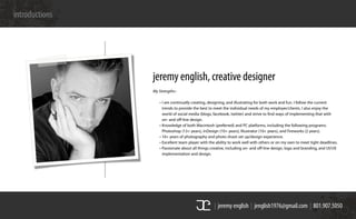 | jeremy english | jenglish1976@gmail.com | 801.907.5050
introductions
My Strengths–
	 • I am continually creating, designing, and illustrating for both work and fun. I follow the current
	 	 trends to provide the best to meet the individual needs of my employer/clients. I also enjoy the
	 	 world of social media (blogs, facebook, twitter) and strive to find ways of implementing that with
	 	 on- and off-line design.
	 • Knowledge of both Macintosh (preferred) and PC platforms, including the following programs:
	 	 Photoshop (13+ years), InDesign (10+ years), Illustrator (10+ years), and Fireworks (2 years).
	 • 10+ years of photography and photo shoot set up/design experience.
	 • Excellent team player with the ability to work well with others or on my own to meet tight deadlines.
	 • Passionate about all things creative, including on- and off-line design, logo and branding, and UI/UX
	 	 implementation and design.
jeremy english, creative designer
 