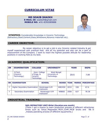 CV_MD SOAIB SHAIKH Page 1 of
2
CURRICULUM VITAE
SYNOPSIS: Considerable Knowledge in Ceramic Technology
(Refractory,Steel,Cement,Glass,Whiteware,Advance materials etc).
My career objective is to get a job in any Ceramic related Industry & get
myself experienced with practical field and all my potential and also can be a part of
improvement of the Company .I want to reach the highest possible altitude for leadership
positions in working field as my best.
ACADEMIC QUALIFICATION:
SN EXAMINATION COLLEGE UNIVERSITY YEAR DGPA
1
B.Tech
(Ceramic
Technology)
Govt. College
of Engg. &
Ceramic
Technology.
West Bengal
University of
Technology.
2015 7.89
SN EXAMINATION SCHOOL BOARD YEAR MARKS PERCENTAGE
2 Higher Secondary Examination Hareknagar A.M
Institution
WBCHSE 2010 338 67.6
3 Secondary Examination Hareknagar A.M
Institution
WBBSE 2008 627 78.38
MD SOAIB SHAIKH
E-MAIL ID: soaib29@gmail.com
MOBILE NO: +91-8392089888
CAREER OBJECTIVE:
INDUSTRIAL TRAINING:
SAIL REFRACTORY UNIT-Bhilai (Duration:one month)
(There I got a chance to learn production process of different refractories
bricks such as 'Silica','Magnesite','MCH','CHM','MCB' bricks and R& D
,masses,operating process of different equipments.)
 
